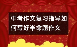 中考作文復(fù)習(xí)指導(dǎo)：如何寫好半命題作文