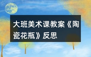 大班美術課教案《陶瓷花瓶》反思