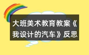 大班美術(shù)教育教案《我設(shè)計的汽車》反思