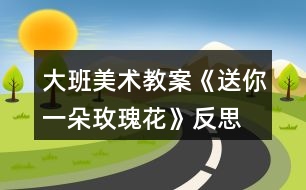 大班美術教案《送你一朵玫瑰花》反思