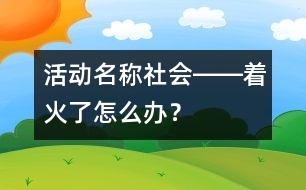 活動(dòng)名稱(chēng)：社會(huì)――著火了怎么辦？