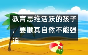 教育思維活躍的孩子，要順其自然不能強(qiáng)迫