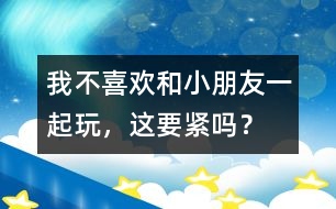 我不喜歡和小朋友一起玩，這要緊嗎？