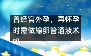 曾經(jīng)宮外孕，再懷孕時(shí)需做輸卵管通液術(shù)嗎