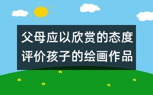 父母應以欣賞的態(tài)度評價孩子的繪畫作品