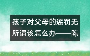 孩子對(duì)父母的懲罰無(wú)所謂該怎么辦――陳福國(guó)回答