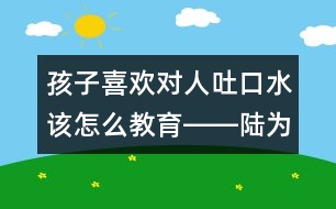 孩子喜歡對人吐口水該怎么教育――陸為之回答