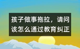 孩子做事拖拉，請(qǐng)問(wèn)該怎么通過(guò)教育糾正