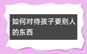 如何對待孩子要?jiǎng)e人的東西