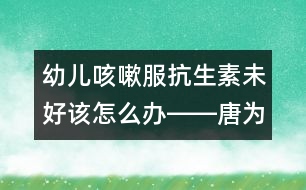 幼兒咳嗽服抗生素未好該怎么辦――唐為勇回答