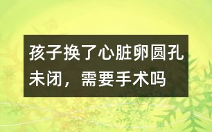 孩子換了心臟卵圓孔未閉，需要手術(shù)嗎