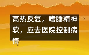 高熱反復(fù)，嗜睡精神軟，應(yīng)去醫(yī)院控制病情