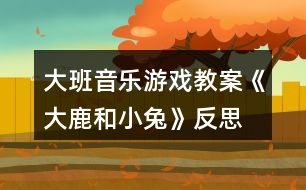 大班音樂游戲教案《大鹿和小兔》反思