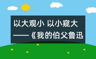 以大觀小 以小窺大――《我的伯父魯迅先生》第二課時教學設(shè)計